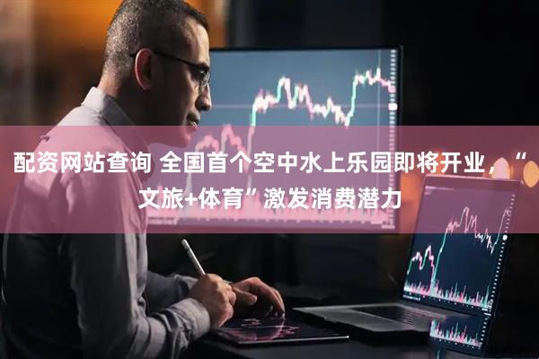配资网站查询 全国首个空中水上乐园即将开业，“文旅+体育”激发消费潜力