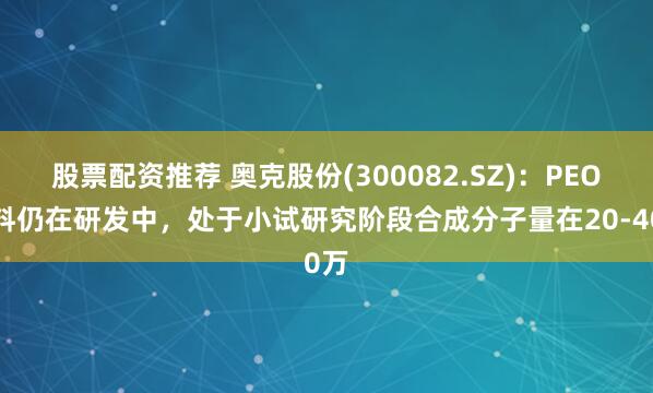 股票配资推荐 奥克股份(300082.SZ)：PEO材料仍在研发中，处于小试研究阶段合成分子量在20-40万