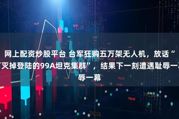 网上配资炒股平台 台军狂购五万架无人机，放话“可灭掉登陆的99A坦克集群”，结果下一刻遭遇耻辱一幕