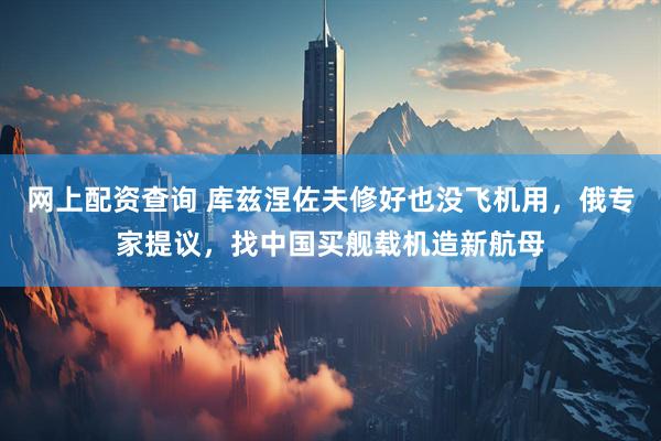 网上配资查询 库兹涅佐夫修好也没飞机用，俄专家提议，找中国买舰载机造新航母