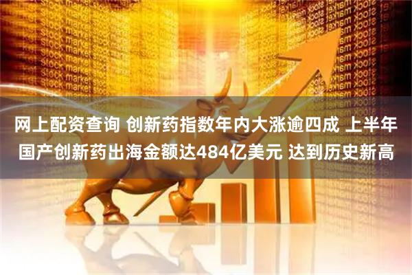 网上配资查询 创新药指数年内大涨逾四成 上半年国产创新药出海金额达484亿美元 达到历史新高