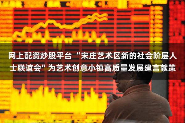 网上配资炒股平台 “宋庄艺术区新的社会阶层人士联谊会”为艺术创意小镇高质量发展建言献策
