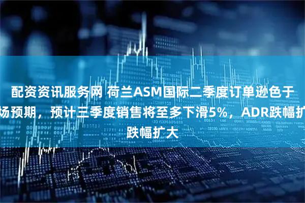 配资资讯服务网 荷兰ASM国际二季度订单逊色于市场预期，预计三季度销售将至多下滑5%，ADR跌幅扩大
