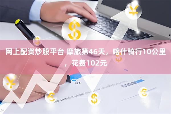 网上配资炒股平台 摩旅第46天，喀什骑行10公里，花费102元
