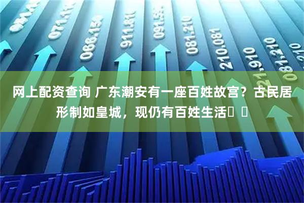 网上配资查询 广东潮安有一座百姓故宫？古民居形制如皇城，现仍有百姓生活​​