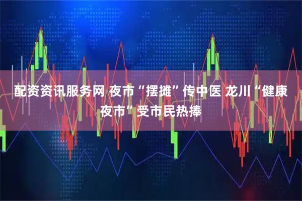 配资资讯服务网 夜市“摆摊”传中医 龙川“健康夜市”受市民热捧