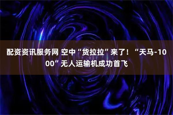配资资讯服务网 空中“货拉拉”来了！“天马-1000”无人运输机成功首飞
