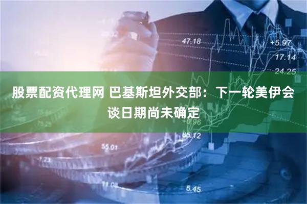 股票配资代理网 巴基斯坦外交部：下一轮美伊会谈日期尚未确定