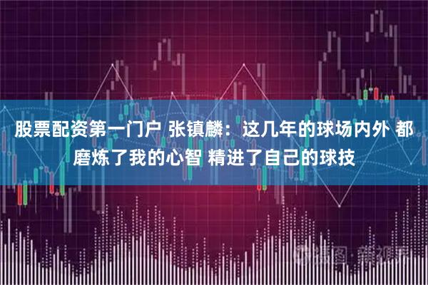 股票配资第一门户 张镇麟：这几年的球场内外 都磨炼了我的心智 精进了自己的球技