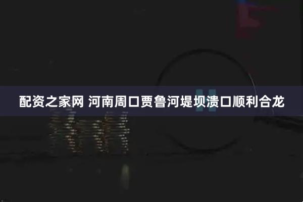 配资之家网 河南周口贾鲁河堤坝溃口顺利合龙