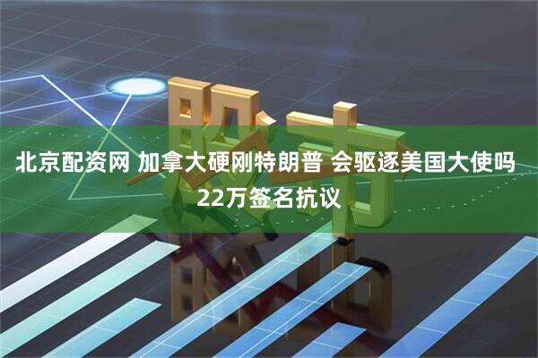 北京配资网 加拿大硬刚特朗普 会驱逐美国大使吗 22万签名抗议