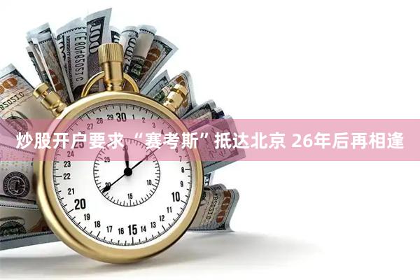 炒股开户要求 “赛考斯”抵达北京 26年后再相逢