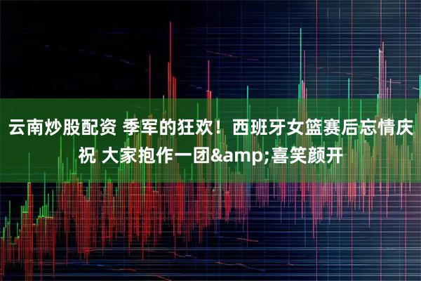 云南炒股配资 季军的狂欢！西班牙女篮赛后忘情庆祝 大家抱作一团&喜笑颜开