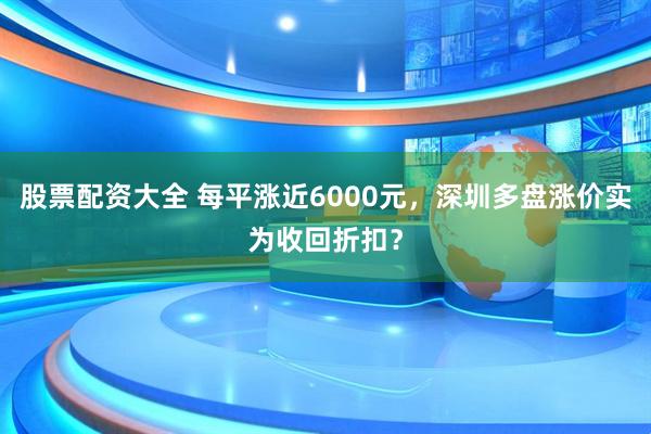 股票配资大全 每平涨近6000元，深圳多盘涨价实为收回折扣？